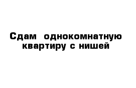 Сдам  однокомнатную квартиру с нишей